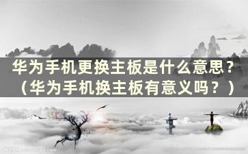 华为手机更换主板是什么意思？ （华为手机换主板有意义吗？）